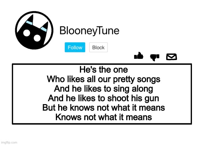 Don’t judge me. | He's the one
Who likes all our pretty songs
And he likes to sing along
And he likes to shoot his gun
But he knows not what it means
Knows not what it means | image tagged in bloo s announcement | made w/ Imgflip meme maker