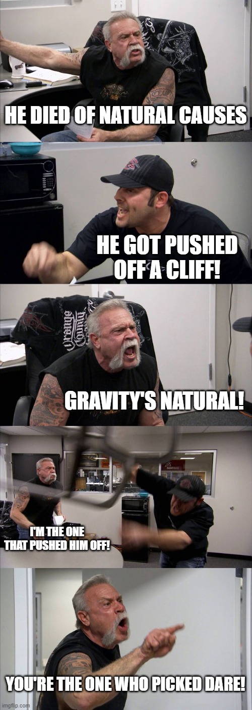 American Chopper Argument | HE DIED OF NATURAL CAUSES; HE GOT PUSHED OFF A CLIFF! GRAVITY'S NATURAL! I'M THE ONE THAT PUSHED HIM OFF! YOU'RE THE ONE WHO PICKED DARE! | image tagged in memes,american chopper argument | made w/ Imgflip meme maker