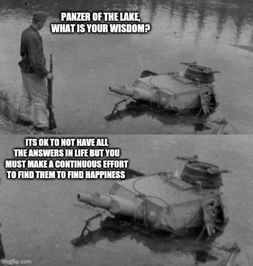 Panzer Life Advice | PANZER OF THE LAKE, WHAT IS YOUR WISDOM? ITS OK TO NOT HAVE ALL THE ANSWERS IN LIFE BUT YOU MUST MAKE A CONTINUOUS EFFORT TO FIND THEM TO FIND HAPPINESS | image tagged in panzer of the lake | made w/ Imgflip meme maker