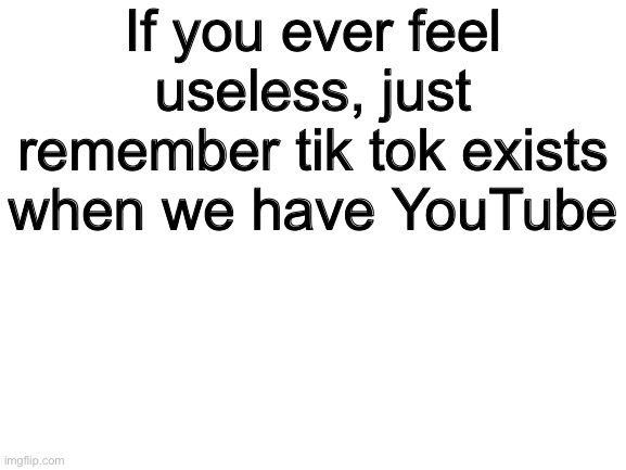 i got u fam | If you ever feel useless, just remember tik tok exists when we have YouTube | image tagged in blank white template | made w/ Imgflip meme maker