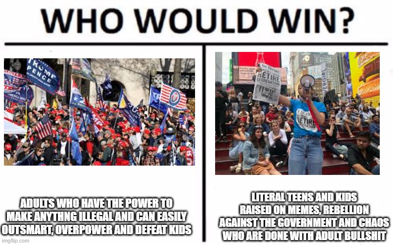 Who Would Win? | ADULTS WHO HAVE THE POWER TO MAKE ANYTHNG ILLEGAL AND CAN EASILY OUTSMART, OVERPOWER AND DEFEAT KIDS; LITERAL TEENS AND KIDS RAISED ON MEMES, REBELLION AGAINST THE GOVERNMENT AND CHAOS WHO ARE DONE WITH ADULT BULLSHIT | image tagged in memes,who would win | made w/ Imgflip meme maker