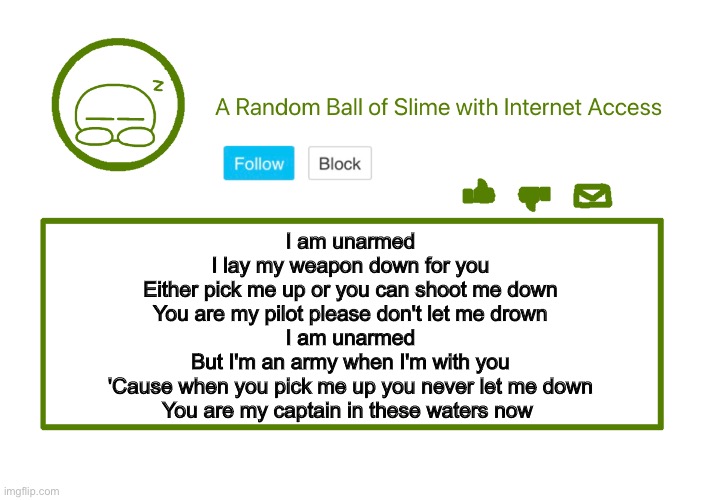 building meatball. | I am unarmed
I lay my weapon down for you
Either pick me up or you can shoot me down
You are my pilot please don't let me drown

I am unarmed
But I'm an army when I'm with you
'Cause when you pick me up you never let me down
You are my captain in these waters now | made w/ Imgflip meme maker