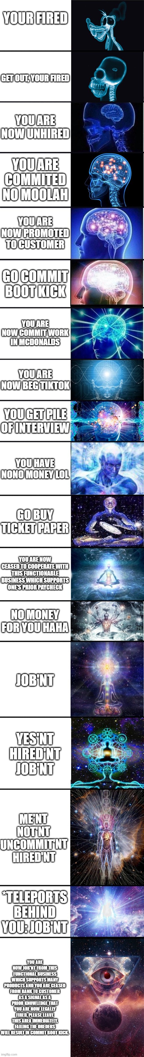 YA YEET | YOUR FIRED; GET OUT, YOUR FIRED; YOU ARE NOW UNHIRED; YOU ARE COMMITED NO MOOLAH; YOU ARE NOW PROMOTED TO CUSTOMER; GO COMMIT BOOT KICK; YOU ARE NOW COMMIT WORK IN MCDONALDS; YOU ARE NOW BEG TIKTOK; YOU GET PILE OF INTERVIEW; YOU HAVE NONO MONEY LOL; GO BUY TICKET PAPER; YOU ARE NOW CEASED TO COOPERATE WITH THIS FUNCTIONABLE BUSINESS WHICH SUPPORTS ONE'S PRIOR PAYCHECK; NO MONEY FOR YOU HAHA; JOB'NT; YES'NT HIRED'NT JOB'NT; ME'NT NOT'NT UNCOMMIT'NT HIRED'NT; *TELEPORTS BEHIND YOU: JOB'NT; YOU ARE NOW JOB'NT FROM THIS FUNCTIONAL BUSINESS WHICH SUPPORTS MANY PRODUCTS AND YOU ARE CEASED FROM RANK TO CUSTOMER AS A SIGNAL AS A PRIOR KNOWLEDGE THAT YOU ARE NOW LEGALLY FIRED, PLEASE LEAVE THIS AREA IMMEDIATELY, FAILING THE OREDERS WILL RESULT IN COMMIT BOOT KICK. | image tagged in expanding brain 9001 | made w/ Imgflip meme maker
