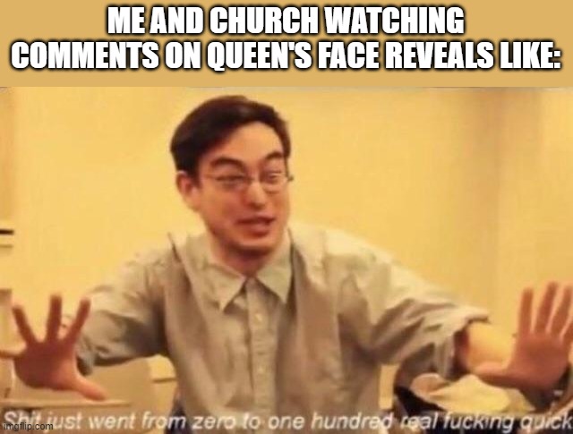 Church, confirm? | ME AND CHURCH WATCHING COMMENTS ON QUEEN'S FACE REVEALS LIKE: | image tagged in shit went form 0 to 100 | made w/ Imgflip meme maker