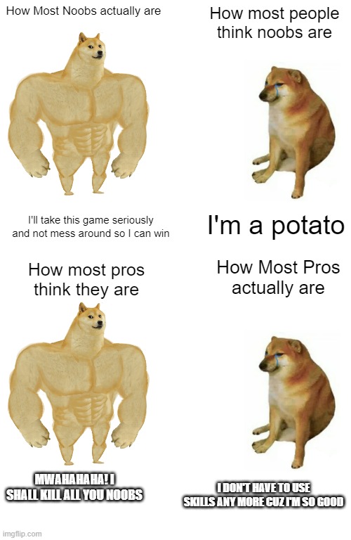 How Most Noobs actually are; How most people think noobs are; I'm a potato; I'll take this game seriously and not mess around so I can win; How most pros think they are; How Most Pros actually are; MWAHAHAHA! I SHALL KILL ALL YOU NOOBS; I DON'T HAVE TO USE SKILLS ANY MORE CUZ I'M SO GOOD | image tagged in memes,buff doge vs cheems | made w/ Imgflip meme maker