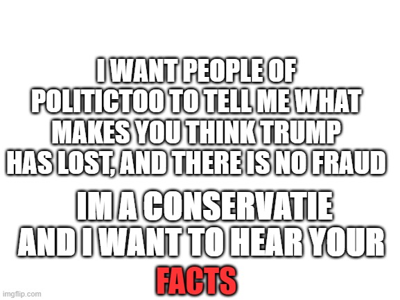 Comment your facts about the election | I WANT PEOPLE OF POLITICTOO TO TELL ME WHAT MAKES YOU THINK TRUMP HAS LOST, AND THERE IS NO FRAUD; IM A CONSERVATIE AND I WANT TO HEAR YOUR; FACTS | image tagged in blank white template | made w/ Imgflip meme maker
