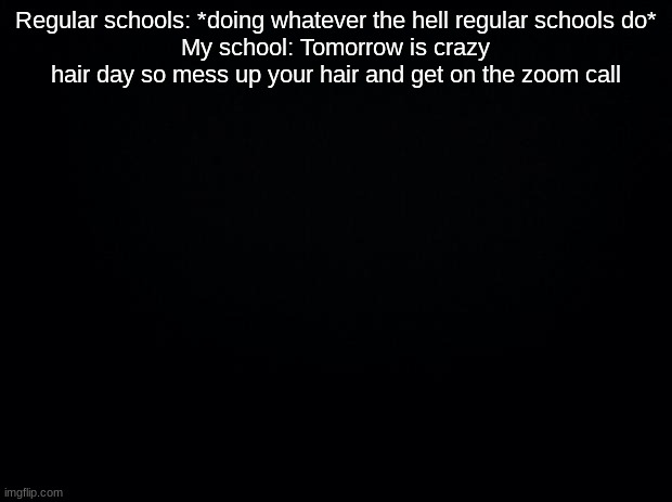 Black background | Regular schools: *doing whatever the hell regular schools do*
My school: Tomorrow is crazy hair day so mess up your hair and get on the zoom call | image tagged in black background | made w/ Imgflip meme maker