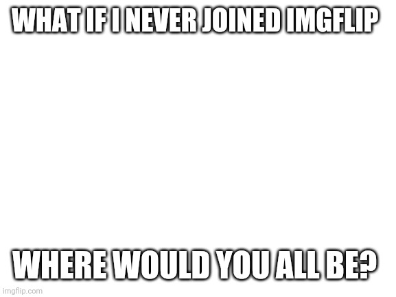 Question pt 1 | WHAT IF I NEVER JOINED IMGFLIP; WHERE WOULD YOU ALL BE? | image tagged in blank white template | made w/ Imgflip meme maker