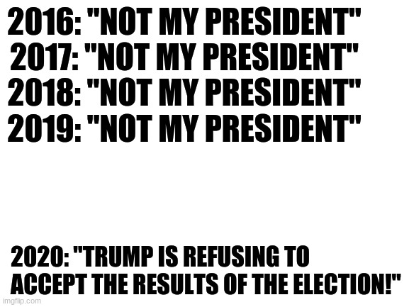 Election | 2016: "NOT MY PRESIDENT"
2017: "NOT MY PRESIDENT"
2018: "NOT MY PRESIDENT"
2019: "NOT MY PRESIDENT"; 2020: "TRUMP IS REFUSING TO ACCEPT THE RESULTS OF THE ELECTION!" | image tagged in blank white template,election 2020,trump,not my president,conservatives | made w/ Imgflip meme maker
