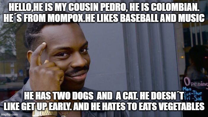 foro sena | HELLO,HE IS MY COUSIN PEDRO, HE IS COLOMBIAN. HE´S FROM MOMPOX.HE LIKES BASEBALL AND MUSIC; HE HAS TWO DOGS  AND  A CAT. HE DOESN´T LIKE GET UP EARLY. AND HE HATES TO EATS VEGETABLES | image tagged in memes,roll safe think about it | made w/ Imgflip meme maker