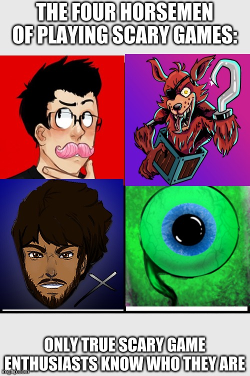 blank drake format | THE FOUR HORSEMEN OF PLAYING SCARY GAMES:; ONLY TRUE SCARY GAME ENTHUSIASTS KNOW WHO THEY ARE | image tagged in blank drake format,jacksepticeye,markiplier,fusionzgamer,coryxkenshin | made w/ Imgflip meme maker