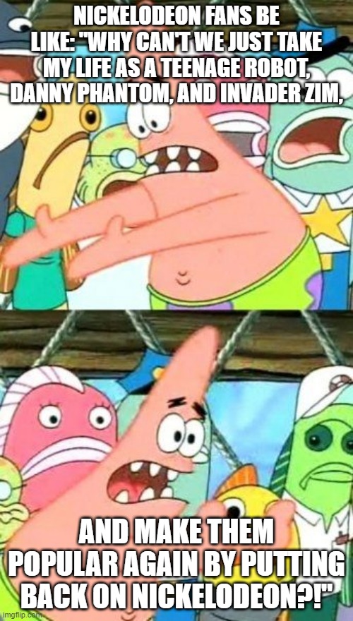Put It Somewhere Else Patrick Meme | NICKELODEON FANS BE LIKE: "WHY CAN'T WE JUST TAKE MY LIFE AS A TEENAGE ROBOT, DANNY PHANTOM, AND INVADER ZIM, AND MAKE THEM POPULAR AGAIN BY PUTTING BACK ON NICKELODEON?!" | image tagged in memes,put it somewhere else patrick | made w/ Imgflip meme maker