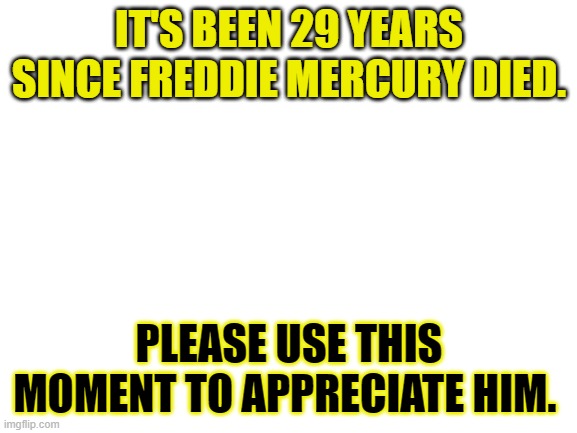 Blank White Template |  IT'S BEEN 29 YEARS SINCE FREDDIE MERCURY DIED. PLEASE USE THIS MOMENT TO APPRECIATE HIM. | image tagged in blank white template,freddie mercury | made w/ Imgflip meme maker