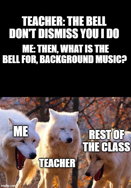 true story | TEACHER: THE BELL DON'T DISMISS YOU I DO; ME: THEN, WHAT IS THE BELL FOR, BACKGROUND MUSIC? ME; REST OF THE CLASS; TEACHER | image tagged in blank black,2/3 wolves laugh | made w/ Imgflip meme maker