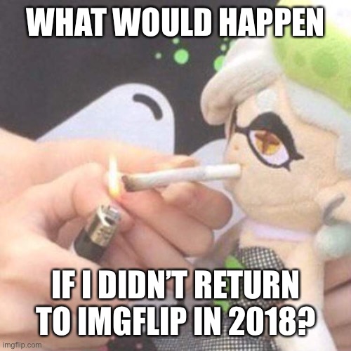 Marie Plush smoking | WHAT WOULD HAPPEN; IF I DIDN’T RETURN TO IMGFLIP IN 2018? | image tagged in marie plush smoking | made w/ Imgflip meme maker