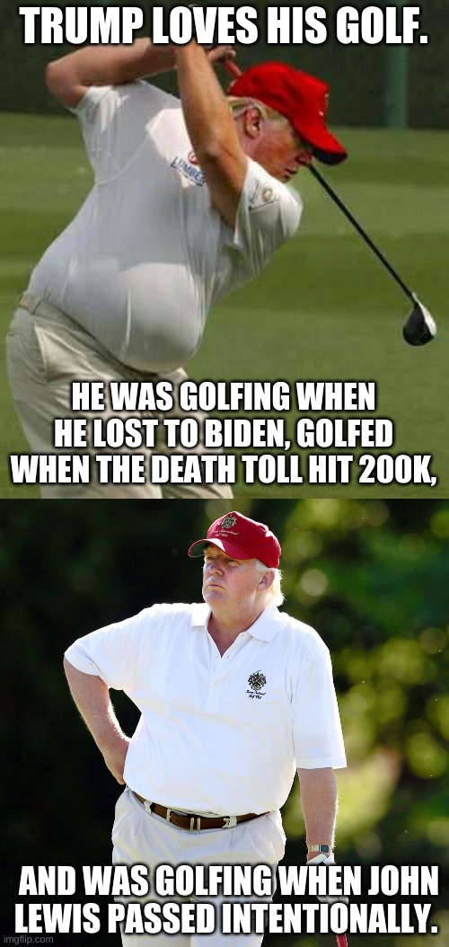 https://www.trumpgolfcount.com/displayoutings | TRUMP LOVES HIS GOLF. HE WAS GOLFING WHEN HE LOST TO BIDEN, GOLFED WHEN THE DEATH TOLL HIT 200K, AND WAS GOLFING WHEN JOHN LEWIS PASSED INTENTIONALLY. | image tagged in trump golf gut,trump golf relax,golf,trump doesnt care,trump sucks | made w/ Imgflip meme maker