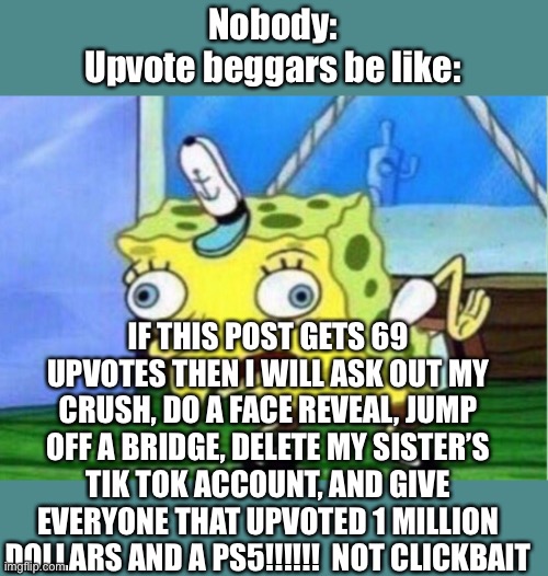 Upvote beggar=loser | Nobody:
Upvote beggars be like:; IF THIS POST GETS 69 UPVOTES THEN I WILL ASK OUT MY CRUSH, DO A FACE REVEAL, JUMP OFF A BRIDGE, DELETE MY SISTER’S TIK TOK ACCOUNT, AND GIVE EVERYONE THAT UPVOTED 1 MILLION DOLLARS AND A PS5!!!!!!  NOT CLICKBAIT | image tagged in memes,mocking spongebob | made w/ Imgflip meme maker