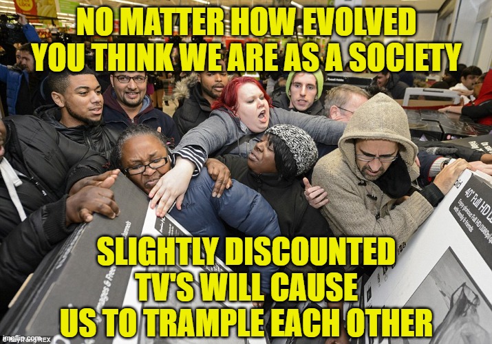 Black Friday Matters | NO MATTER HOW EVOLVED YOU THINK WE ARE AS A SOCIETY; SLIGHTLY DISCOUNTED TV'S WILL CAUSE US TO TRAMPLE EACH OTHER | image tagged in black friday matters | made w/ Imgflip meme maker