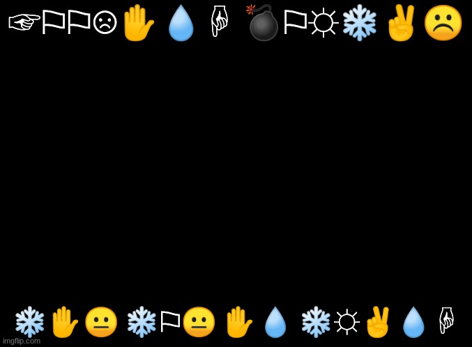 ☞︎⚐︎⚐︎☹︎✋︎?︎☟︎ ?︎⚐︎☼︎❄︎✌︎☹︎   ❄︎✋︎?︎ ❄︎⚐︎?︎ ✋︎?︎ ❄︎☼︎✌︎?︎☟︎ | ☞︎⚐︎⚐︎☹︎✋︎💧︎☟︎ 💣︎⚐︎☼︎❄︎✌︎☹︎; ❄︎✋︎😐︎ ❄︎⚐︎😐︎ ✋︎💧︎ ❄︎☼︎✌︎💧︎☟︎ | image tagged in blank black | made w/ Imgflip meme maker