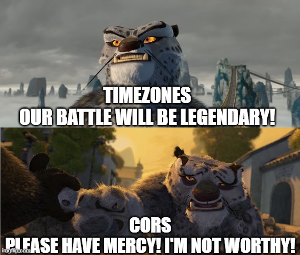 Tai Lung Defeated | TIMEZONES
OUR BATTLE WILL BE LEGENDARY! CORS
PLEASE HAVE MERCY! I'M NOT WORTHY! | image tagged in tai lung defeated | made w/ Imgflip meme maker