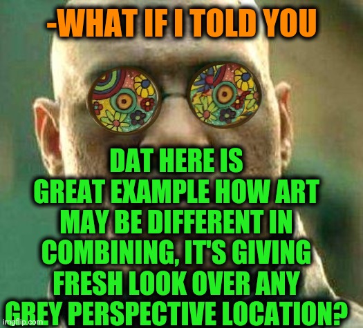 Acid kicks in Morpheus | -WHAT IF I TOLD YOU DAT HERE IS GREAT EXAMPLE HOW ART MAY BE DIFFERENT IN COMBINING, IT'S GIVING FRESH LOOK OVER ANY GREY PERSPECTIVE LOCATI | image tagged in acid kicks in morpheus | made w/ Imgflip meme maker