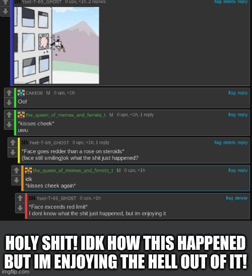 wow | HOLY SHIT! IDK HOW THIS HAPPENED BUT IM ENJOYING THE HELL OUT OF IT! | made w/ Imgflip meme maker