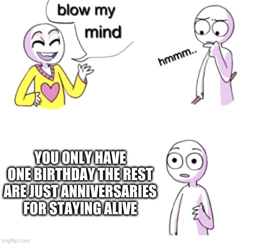 Blow my mind | YOU ONLY HAVE ONE BIRTHDAY THE REST ARE JUST ANNIVERSARIES FOR STAYING ALIVE | image tagged in blow my mind | made w/ Imgflip meme maker