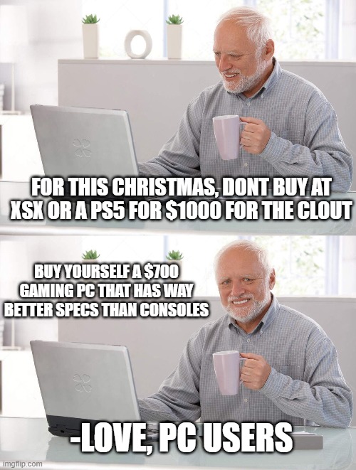 If you wait a couple months they will restock and be retail..... | FOR THIS CHRISTMAS, DONT BUY AT XSX OR A PS5 FOR $1000 FOR THE CLOUT; BUY YOURSELF A $700 GAMING PC THAT HAS WAY BETTER SPECS THAN CONSOLES; -LOVE, PC USERS | image tagged in old man cup of coffee | made w/ Imgflip meme maker