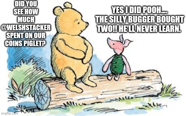 winnie the pooh and piglet | DID YOU SEE HOW MUCH @WELSHSTACKER SPENT ON OUR COINS PIGLET? YES I DID POOH.... THE SILLY BUGGER BOUGHT TWO!! HE'LL NEVER LEARN. | image tagged in winnie the pooh and piglet | made w/ Imgflip meme maker