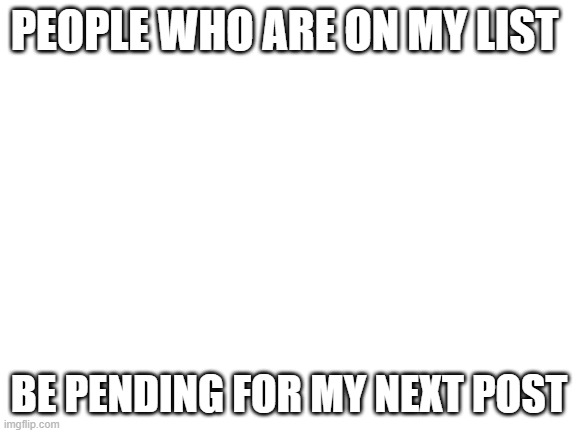 lmfaoo | PEOPLE WHO ARE ON MY LIST; BE PENDING FOR MY NEXT POST | image tagged in blank white template | made w/ Imgflip meme maker