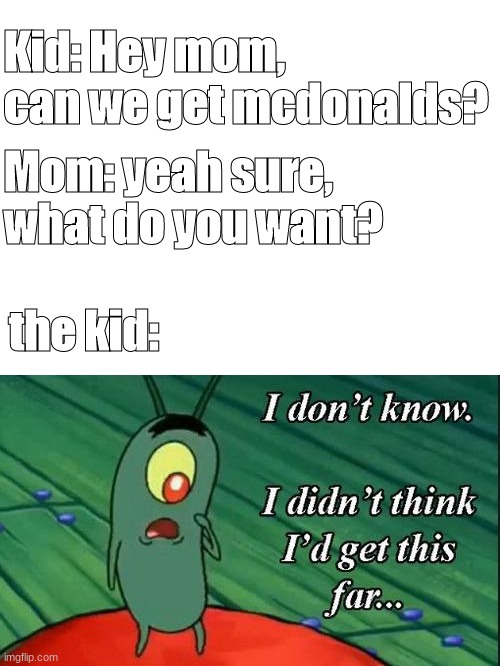 I dont know, i didnt think id get this far | Kid: Hey mom, can we get mcdonalds? Mom: yeah sure, what do you want? the kid: | image tagged in blank white template | made w/ Imgflip meme maker