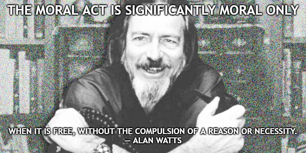 Alan Watts | THE MORAL ACT IS SIGNIFICANTLY MORAL ONLY; WHEN IT IS FREE, WITHOUT THE COMPULSION OF A REASON OR NECESSITY.
— ALAN WATTS | image tagged in alan watts | made w/ Imgflip meme maker