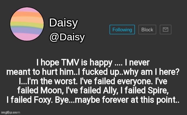 Daisy's template | I hope TMV is happy .... I never meant to hurt him..I fucked up..why am I here? I...I'm the worst. I've failed everyone. I've failed Moon, I've failed Ally, I failed Spire, I failed Foxy. Bye...maybe forever at this point.. | image tagged in daisy's template | made w/ Imgflip meme maker