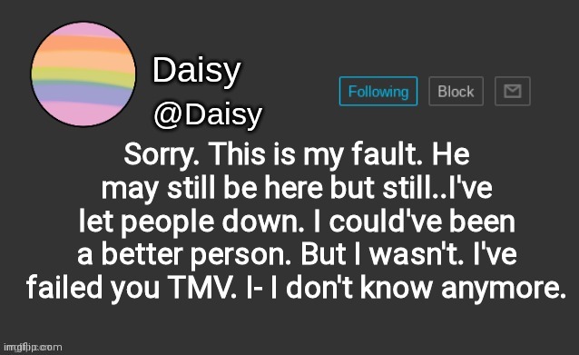 .. | Sorry. This is my fault. He may still be here but still..I've let people down. I could've been a better person. But I wasn't. I've failed you TMV. I- I don't know anymore. | image tagged in daisy's template | made w/ Imgflip meme maker