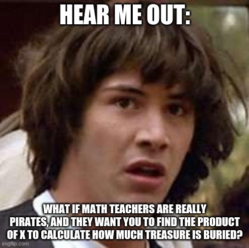 Woah... | HEAR ME OUT:; WHAT IF MATH TEACHERS ARE REALLY PIRATES, AND THEY WANT YOU TO FIND THE PRODUCT OF X TO CALCULATE HOW MUCH TREASURE IS BURIED? | image tagged in memes,conspiracy keanu | made w/ Imgflip meme maker