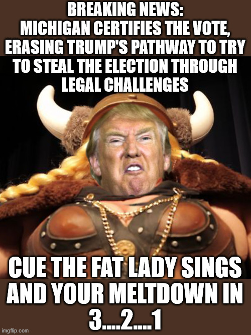 The fat lady sings |  BREAKING NEWS: MICHIGAN CERTIFIES THE VOTE, ERASING TRUMP'S PATHWAY TO TRY
TO STEAL THE ELECTION THROUGH
LEGAL CHALLENGES; CUE THE FAT LADY SINGS
AND YOUR MELTDOWN IN
3....2....1 | image tagged in trump the fat lady sings,michigan certifies vote | made w/ Imgflip meme maker