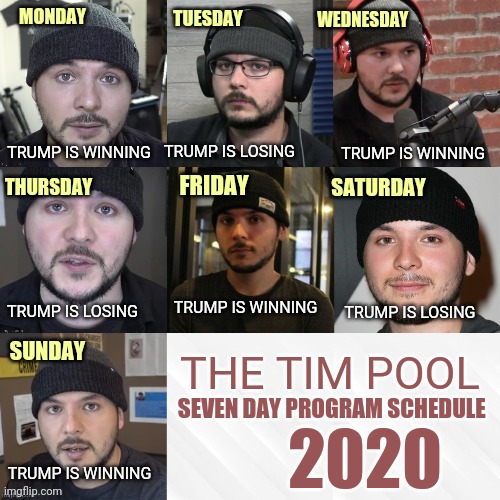 The Tim Pool 7 Day Programming Guide... | WEDNESDAY; TUESDAY; MONDAY; TRUMP IS WINNING; TRUMP IS WINNING; TRUMP IS LOSING; SATURDAY; THURSDAY; FRIDAY; TRUMP IS WINNING; TRUMP IS LOSING; TRUMP IS LOSING; SUNDAY; THE TIM POOL; SEVEN DAY PROGRAM SCHEDULE; 2020; TRUMP IS WINNING | image tagged in tim pool,youtuber,trump wins,trump loses,liberal logic,flip flop | made w/ Imgflip meme maker