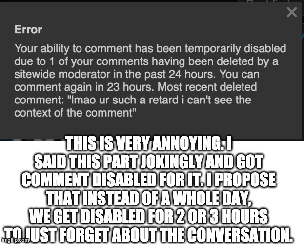 please its so annoying and sometimes the mods delete comments from like 5 years ago for no good reason | THIS IS VERY ANNOYING. I SAID THIS PART JOKINGLY AND GOT COMMENT DISABLED FOR IT. I PROPOSE THAT INSTEAD OF A WHOLE DAY, WE GET DISABLED FOR 2 OR 3 HOURS TO JUST FORGET ABOUT THE CONVERSATION. | image tagged in blank white template | made w/ Imgflip meme maker