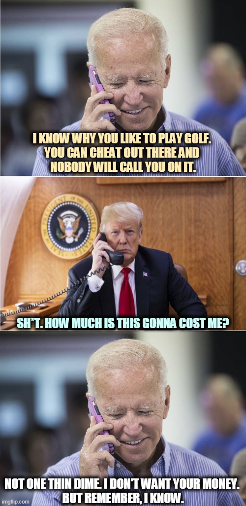 Yeah, that's right. | I KNOW WHY YOU LIKE TO PLAY GOLF. 
YOU CAN CHEAT OUT THERE AND 
NOBODY WILL CALL YOU ON IT. SH*T. HOW MUCH IS THIS GONNA COST ME? NOT ONE THIN DIME. I DON'T WANT YOUR MONEY. 
BUT REMEMBER, I KNOW. | image tagged in biden-trump-call,trump,crooked,biden,honest | made w/ Imgflip meme maker
