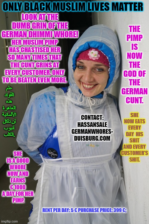 Pimp Hassans repulsive german Dhimmi whore Golondrinamierda | THE PIMP IS NOW THE GOD OF THE GERMAN CUNT. ONLY BLACK MUSLIM LIVES MATTER; LOOK AT THE DUMB GRIN OF THE GERMAN DHIMMI WHORE! HER MUSLIM PIMP HAS CHASTISED HER SO MANY TIMES THAT THE CUNT GRINS AT EVERY CUSTOMER, ONLY TO BE BEATEN EVEN MORE. علم القواد هذه العاهرة الألمانية أن تأكل أنبوب الكلب. SHE NOW EATS EVERY DAY  HIS SHIT AND EVERY CUSTOMER'S SHIT. CONTACT: HASSANSALE GERMANWHORES- DUISBURG.COM; SHE IS A GOOD WHORE NOW AND EARNS € 1000 A DAY FOR HER
 PIMP. RENT PER DAY: 5 € PURCHASE PRICE: 399 €; | image tagged in pimp hassans repulsive german dhimmi whore golondrinamierda | made w/ Imgflip meme maker