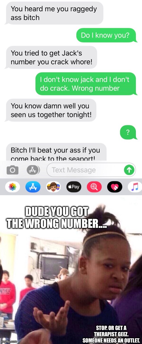 I dunno if texts count but I get the craziest wrong number contacts.. | DUDE YOU GOT THE WRONG NUMBER.... STOP. OR GET A THERAPIST GEEZ. SOMEONE NEEDS AN OUTLET. | image tagged in wtf,texts,texting | made w/ Imgflip meme maker