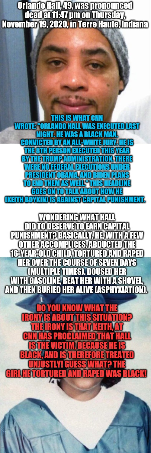 Orlando Hall, 49, was pronounced dead at 11:47 pm on Thursday, November 19, 2020, in Terre Haute, Indiana; THIS IS WHAT CNN WROTE: "ORLANDO HALL WAS EXECUTED LAST NIGHT. HE WAS A BLACK MAN, CONVICTED BY AN ALL-WHITE JURY. HE IS THE 8TH PERSON EXECUTED THIS YEAR BY THE TRUMP ADMINISTRATION. THERE WERE NO FEDERAL EXECUTIONS UNDER PRESIDENT OBAMA, AND BIDEN PLANS TO END THEM AS WELL." THIS HEADLINE GOES ON TO TALK ABOUT HOW HE (KEITH BOYKIN) IS AGAINST CAPITAL PUNISHMENT. WONDERING WHAT HALL DID TO DESERVE TO EARN CAPITAL PUNISHMENT? BASICALLY, HE, WITH A FEW OTHER ACCOMPLICES, ABDUCTED THE 16-YEAR-OLD CHILD, TORTURED AND RAPED HER OVER THE COURSE OF SEVEN DAYS (MULTIPLE TIMES). DOUSED HER WITH GASOLINE, BEAT HER WITH A SHOVEL, AND THEN BURIED HER ALIVE (ASPHYXIATION). DO YOU KNOW WHAT THE IRONY IS ABOUT THIS SITUATION? THE IRONY IS THAT KEITH, AT CNN HAS PROCLAIMED THAT HALL IS THE VICTIM, BECAUSE HE IS BLACK, AND IS THEREFORE TREATED UNJUSTLY! GUESS WHAT? THE GIRL HE TORTURED AND RAPED WAS BLACK! | image tagged in blank white template | made w/ Imgflip meme maker