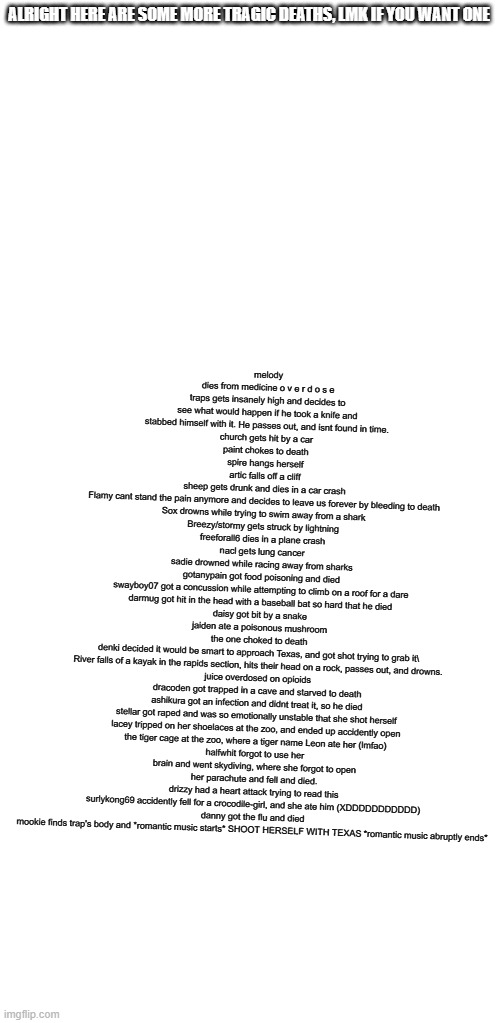 lmk if you waaaaaaaaaaaant one | melody dies from medicine o v e r d o s e
traps gets insanely high and decides to see what would happen if he took a knife and stabbed himself with it. He passes out, and isnt found in time.
church gets hit by a car
paint chokes to death
spire hangs herself
artic falls off a cliff
sheep gets drunk and dies in a car crash
Flamy cant stand the pain anymore and decides to leave us forever by bleeding to death
Sox drowns while trying to swim away from a shark
Breezy/stormy gets struck by lightning
freeforall6 dies in a plane crash
nacl gets lung cancer
sadie drowned while racing away from sharks
gotanypain got food poisoning and died
swayboy07 got a concussion while attempting to climb on a roof for a dare
darmug got hit in the head with a baseball bat so hard that he died
daisy got bit by a snake
jaiden ate a poisonous mushroom
the one choked to death
denki decided it would be smart to approach Texas, and got shot trying to grab it\
River falls of a kayak in the rapids section, hits their head on a rock, passes out, and drowns.
juice overdosed on opioids
dracoden got trapped in a cave and starved to death
ashikura got an infection and didnt treat it, so he died
stellar got raped and was so emotionally unstable that she shot herself
lacey tripped on her shoelaces at the zoo, and ended up accidently open the tiger cage at the zoo, where a tiger name Leon ate her (lmfao)
halfwhit forgot to use her brain and went skydiving, where she forgot to open her parachute and fell and died.
drizzy had a heart attack trying to read this
surlykong69 accidently fell for a crocodile-girl, and she ate him (XDDDDDDDDDDD)
danny got the flu and died
mookie finds trap's body and *romantic music starts* SHOOT HERSELF WITH TEXAS *romantic music abruptly ends*; ALRIGHT HERE ARE SOME MORE TRAGIC DEATHS, LMK IF YOU WANT ONE | image tagged in blank white template | made w/ Imgflip meme maker