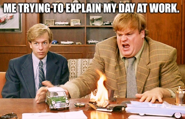 Oh My God Chris Farley | ME TRYING TO EXPLAIN MY DAY AT WORK. | image tagged in oh my god chris farley | made w/ Imgflip meme maker