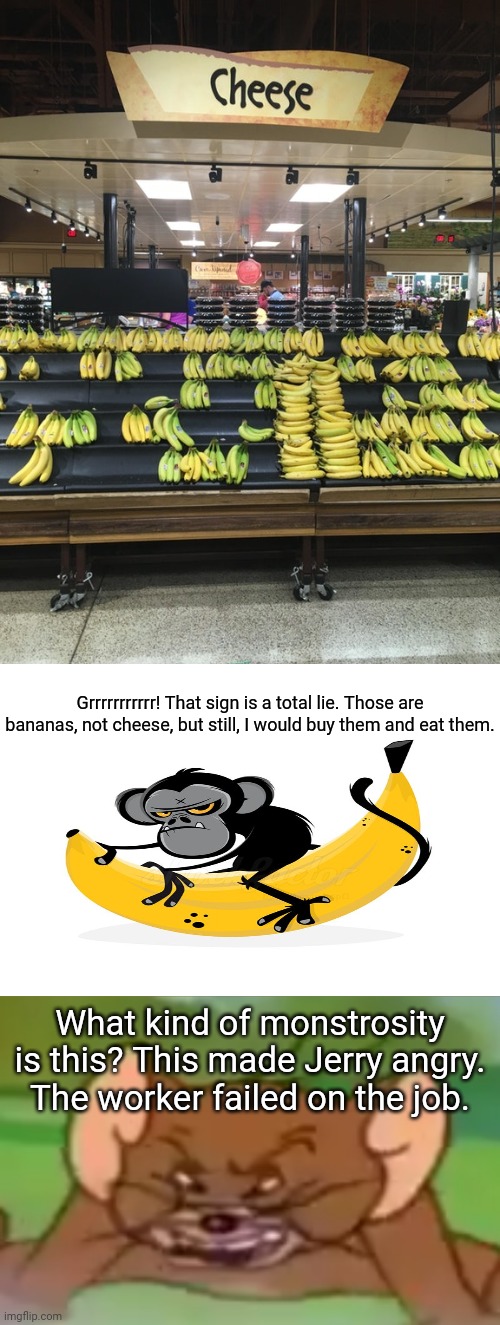 Bananas, not cheese: That sign is a lie. | Grrrrrrrrrrr! That sign is a total lie. Those are bananas, not cheese, but still, I would buy them and eat them. What kind of monstrosity is this? This made Jerry angry. The worker failed on the job. | image tagged in angry jerry,meme,you had one job,memes,cheese,bananas | made w/ Imgflip meme maker