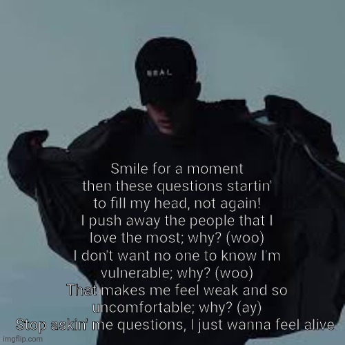 Story of my life rn again | Smile for a moment then these questions startin' to fill my head, not again!
I push away the people that I love the most; why? (woo)
I don't want no one to know I'm vulnerable; why? (woo)
That makes me feel weak and so uncomfortable; why? (ay)
Stop askin' me questions, I just wanna feel alive | made w/ Imgflip meme maker