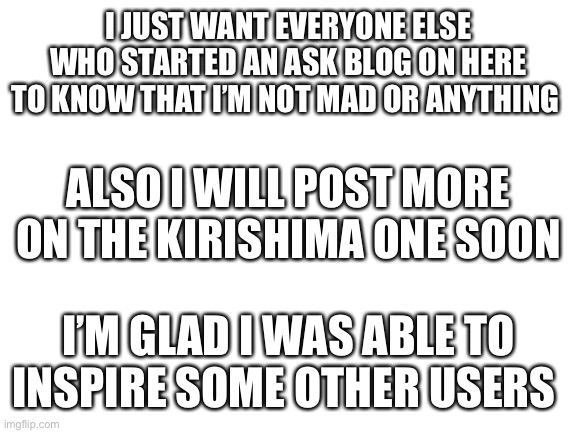 Next post will come like... Sunday? Saturday? | I JUST WANT EVERYONE ELSE WHO STARTED AN ASK BLOG ON HERE TO KNOW THAT I’M NOT MAD OR ANYTHING; ALSO I WILL POST MORE ON THE KIRISHIMA ONE SOON; I’M GLAD I WAS ABLE TO INSPIRE SOME OTHER USERS | image tagged in blank white template | made w/ Imgflip meme maker