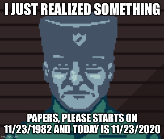 Papers Please Soldier | I JUST REALIZED SOMETHING; PAPERS, PLEASE STARTS ON 11/23/1982 AND TODAY IS 11/23/2020 | image tagged in papers please soldier | made w/ Imgflip meme maker