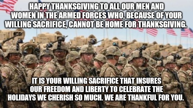 Happy Thanksgiving Service men and women | HAPPY THANKSGIVING TO ALL OUR MEN AND WOMEN IN THE ARMED FORCES WHO, BECAUSE OF YOUR WILLING SACRIFICE, CANNOT BE HOME FOR THANKSGIVING. IT IS YOUR WILLING SACRIFICE THAT INSURES OUR FREEDOM AND LIBERTY TO CELEBRATE THE HOLIDAYS WE CHERISH SO MUCH. WE ARE THANKFUL FOR YOU. | image tagged in us military | made w/ Imgflip meme maker