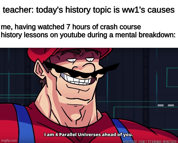 crash course was there for me | teacher: today's history topic is ww1's causes; me, having watched 7 hours of crash course history lessons on youtube during a mental breakdown: | image tagged in mario i am four parallel universes ahead of you | made w/ Imgflip meme maker